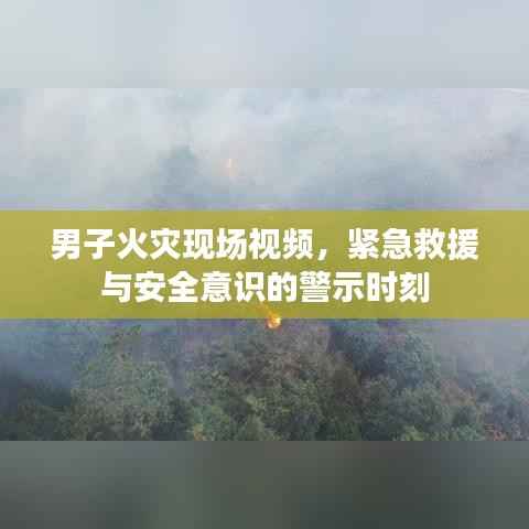 男子火灾现场视频,紧急救援与安全意识的警示时刻