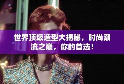 世界顶级造型大揭秘，时尚潮流之巅，你的首选！
